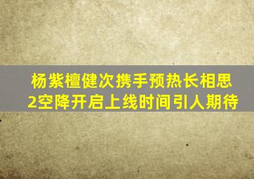 杨紫、檀健次携手预热,《长相思2》空降开启,上线时间引人期待