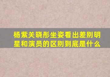 杨紫关晓彤坐姿看出差别(明星和演员的区别到底是什么(