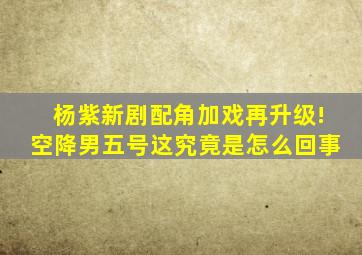 杨紫新剧配角加戏再升级!空降男五号这究竟是怎么回事(