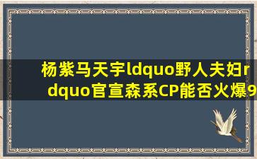 杨紫马天宇“野人夫妇”官宣森系CP能否火爆9月(