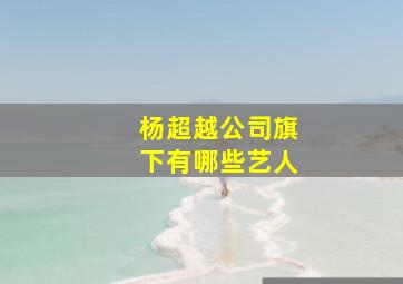 杨超越公司旗下有哪些艺人