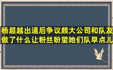 杨超越出道后争议颇大,公司和队友做了什么让粉丝盼望她们队早点儿...