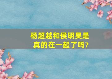 杨超越和侯明昊是真的在一起了吗?