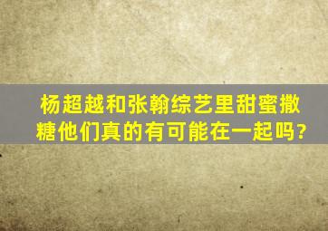 杨超越和张翰综艺里甜蜜撒糖,他们真的有可能在一起吗?