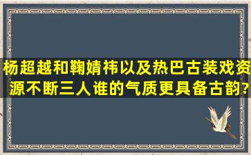 杨超越和鞠婧祎以及热巴古装戏资源不断,三人谁的气质更具备古韵?