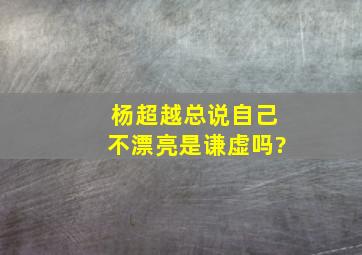 杨超越总说自己不漂亮是谦虚吗?