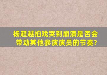 杨超越拍戏哭到崩溃,是否会带动其他参演演员的节奏?