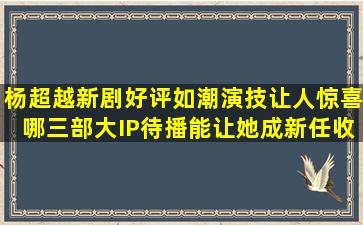 杨超越新剧好评如潮演技让人惊喜,哪三部大IP待播能让她成新任收视...