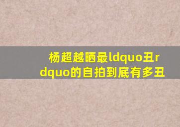 杨超越晒最“丑”的自拍到底有多丑(