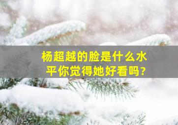 杨超越的脸是什么水平,你觉得她好看吗?