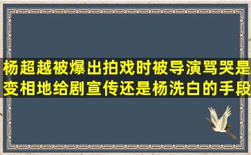 杨超越被爆出拍戏时被导演骂哭(是变相地给剧宣传还是杨洗白的手段(