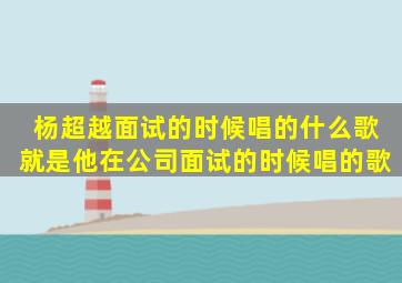 杨超越面试的时候唱的什么歌,就是他在公司面试的时候唱的歌。