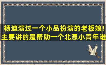 杨迪演过一个小品扮演的老板娘!主要讲的是帮助一个北漂小青年(谁