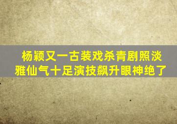 杨颖又一古装戏杀青,剧照淡雅仙气十足,演技飙升眼神绝了