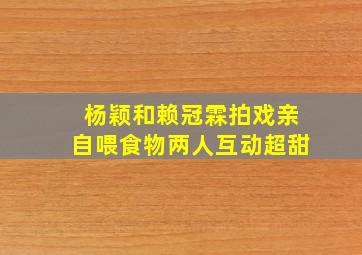 杨颖和赖冠霖拍戏,亲自喂食物,两人互动超甜