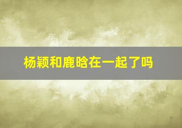 杨颖和鹿晗在一起了吗