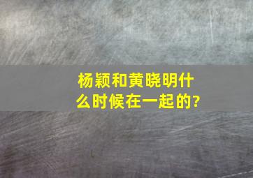 杨颖和黄晓明什么时候在一起的?