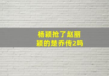 杨颖抢了赵丽颖的楚乔传2吗