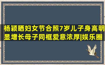 杨颖晒妇女节合照7岁儿子身高明显增长母子同框爱意浓厚。|娱乐圈|...