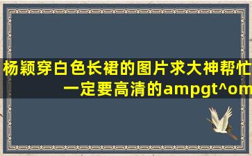 杨颖穿白色长裙的图片求大神帮忙 一定要高清的(>^ω^<)而且不能少于...