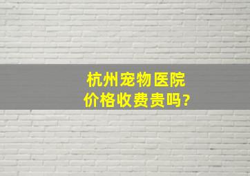 杭州宠物医院价格,收费贵吗?