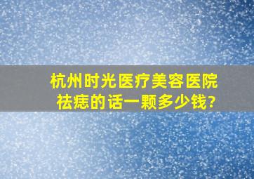 杭州时光医疗美容医院祛痣的话,一颗多少钱?