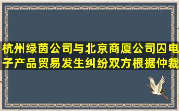 杭州绿茵公司与北京商厦公司囚电子产品贸易发生纠纷,双方根据仲裁...