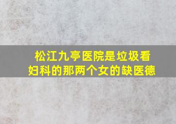 松江九亭医院是垃圾;看妇科的那两个女的缺医德,