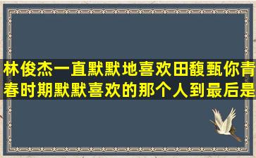 林俊杰一直默默地喜欢田馥甄,你青春时期默默喜欢的那个人,到最后是...