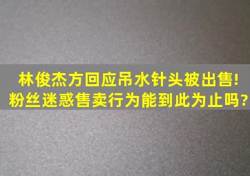 林俊杰方回应吊水针头被出售!粉丝迷惑售卖行为能到此为止吗?