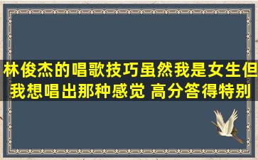 林俊杰的唱歌技巧,虽然我是女生,但我想唱出那种感觉 (高分,答得特别...