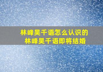 林峰吴千语怎么认识的 林峰吴千语即将结婚