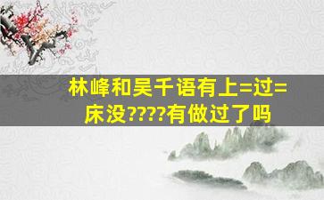 林峰和吴千语有上=过=床没????有做过了吗》》》》》》》》》》