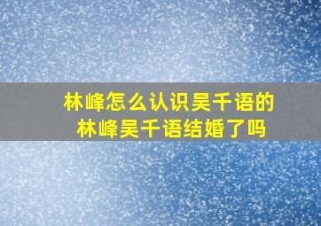 林峰怎么认识吴千语的 林峰吴千语结婚了吗