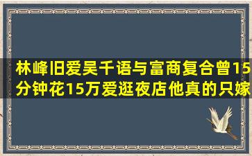 林峰旧爱吴千语与富商复合,曾15分钟花15万,爱逛夜店,他真的只嫁豪门...