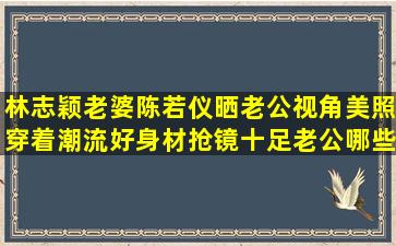 林志颖老婆陈若仪晒老公视角美照,穿着潮流好身材抢镜十足,老公哪些...