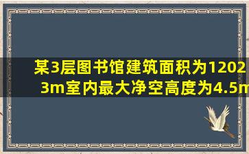 某3层图书馆,建筑面积为12023m,室内最大净空高度为4.5m,图书馆内...