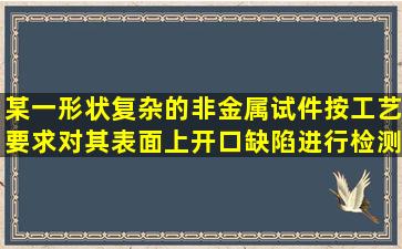 某一形状复杂的非金属试件,按工艺要求对其表面上开口缺陷进行检测,...