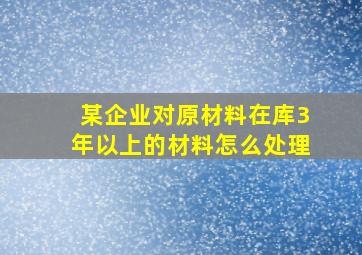 某企业对原材料在库3年以上的材料怎么处理(