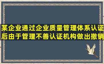 某企业通过企业质量管理体系认证后,由于管理不善,认证机构做出撤销认 ...