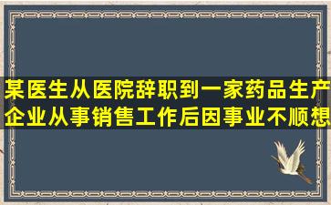 某医生从医院辞职到一家药品生产企业从事销售工作,后因事业不顺,想...