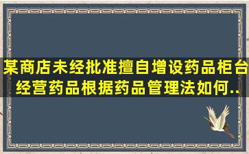 某商店,未经批准擅自增设药品柜台经营药品,根据《药品管理法》如何...