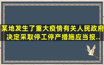 某地发生了重大疫情,有关人民政府决定采取停工、停产措施,应当报...