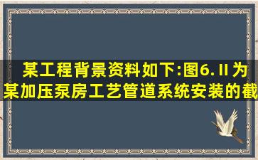 某工程背景资料如下:图6.Ⅱ为某加压泵房工艺管道系统安装的截取