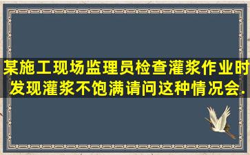 某施工现场,监理员检查灌浆作业时,发现灌浆不饱满。请问,这种情况会...