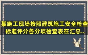 某施工现场按照《建筑施工安全检查标准》评分,各分项检查表在汇总...