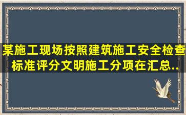 某施工现场按照《建筑施工安全检查标准》评分,文明施工分项在汇总...