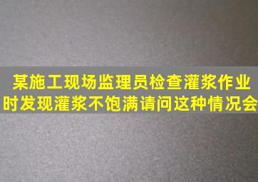 某施工现场监理员检查灌浆作业时发现灌浆不饱满。请问这种情况会