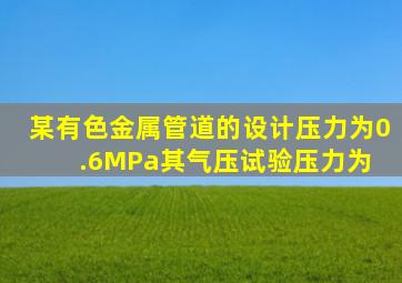 某有色金属管道的设计压力为0.6MPa,其气压试验压力为( )。