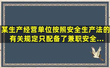 某生产经营单位按照《安全生产法》的有关规定,只配备了兼职安全...